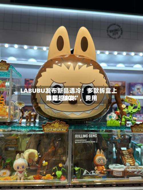 LABUBU发布新品遇冷！多款拆盒上市即“破发”，费用降幅超30%-第3张图片