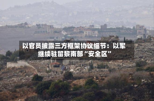 以官员披露三方框架协议细节：以军继续驻留黎南部“安全区”-第3张图片