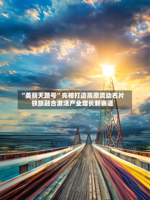 “美丽天路号”亮相打造高原流动名片 铁旅融合激活产业增长新赛道-第2张图片