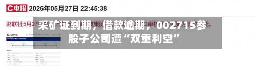 采矿证到期	，借款逾期，002715参股子公司遭“双重利空”-第2张图片