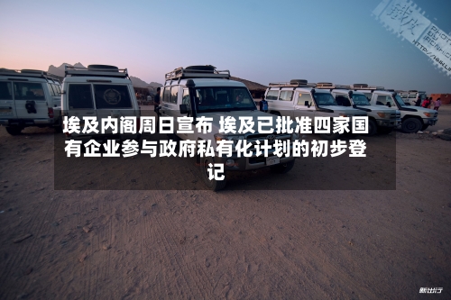 埃及内阁周日宣布 埃及已批准四家国有企业参与政府私有化计划的初步登记