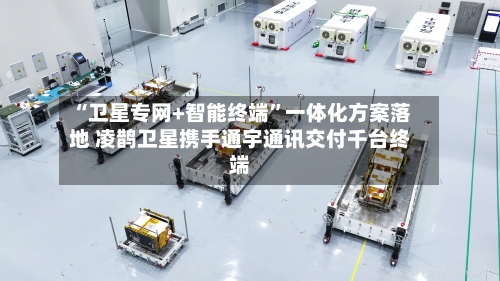 “卫星专网+智能终端”一体化方案落地 凌鹊卫星携手通宇通讯交付千台终端-第2张图片
