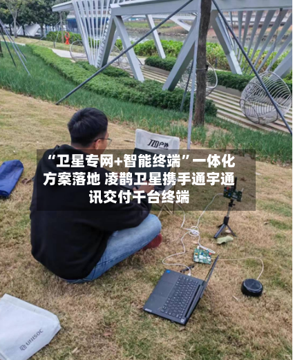 “卫星专网+智能终端	”一体化方案落地 凌鹊卫星携手通宇通讯交付千台终端-第3张图片