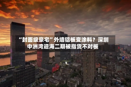 “封面级豪宅”外墙铝板变涂料？深圳中洲湾迎海二期被指货不对板-第3张图片