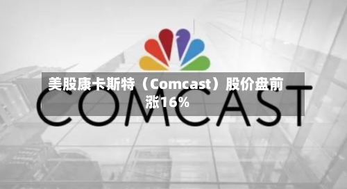 美股康卡斯特（Comcast）股价盘前涨16%