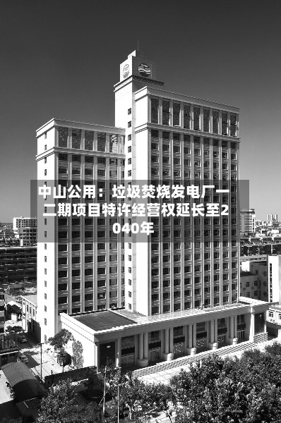 中山公用：垃圾焚烧发电厂一二期项目特许经营权延长至2040年-第2张图片