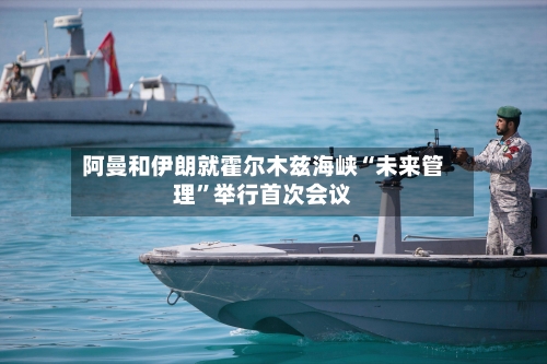 阿曼和伊朗就霍尔木兹海峡“未来管理”举行首次会议-第3张图片