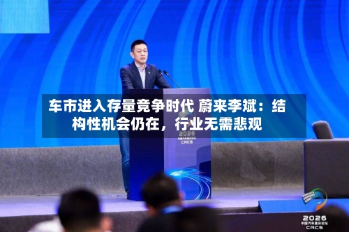 车市进入存量竞争时代 蔚来李斌：结构性机会仍在，行业无需悲观