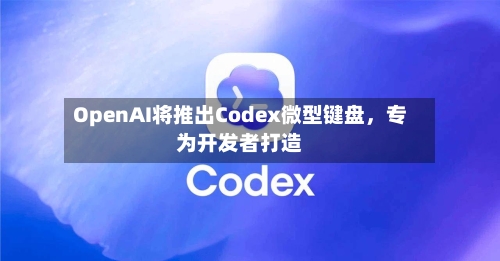 OpenAI将推出Codex微型键盘，专为开发者打造-第3张图片