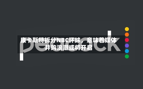 康卡斯特拆分NBC环球	，意味着媒体并购浪潮或将开启-第2张图片