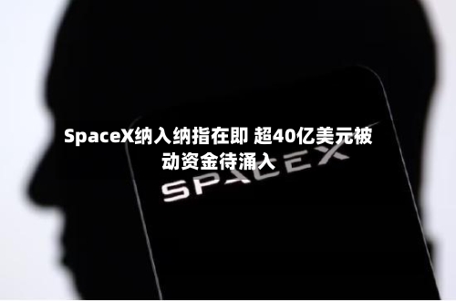 SpaceX纳入纳指在即 超40亿美元被动资金待涌入-第2张图片