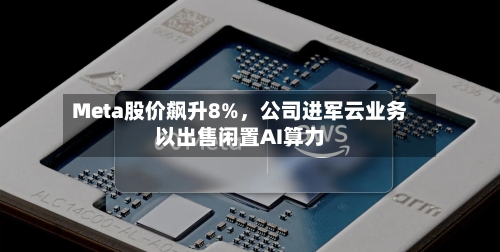 Meta股价飙升8%，公司进军云业务以出售闲置AI算力-第3张图片