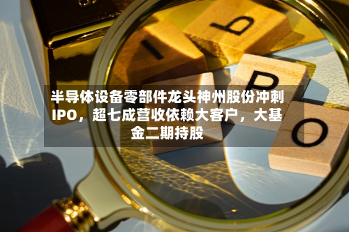 半导体设备零部件龙头神州股份冲刺IPO	，超七成营收依赖大客户，大基金二期持股-第2张图片