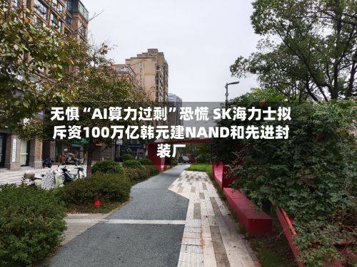 无惧“AI算力过剩”恐慌 SK海力士拟斥资100万亿韩元建NAND和先进封装厂-第2张图片