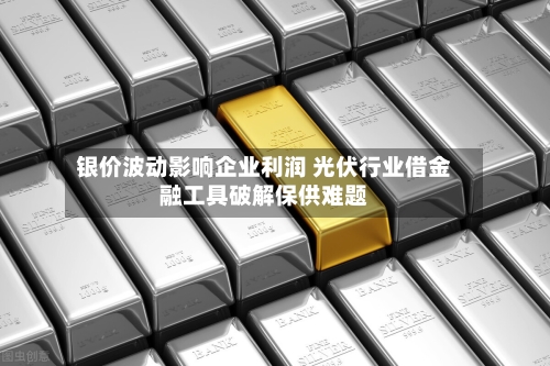 银价波动影响企业利润 光伏行业借金融工具破解保供难题