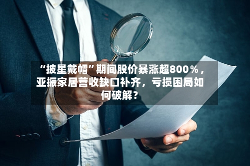 “披星戴帽”期间股价暴涨超800％	，亚振家居营收缺口补齐，亏损困局如何破解？-第2张图片