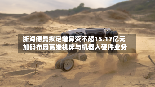 浙海德曼拟定增募资不超15.17亿元 加码布局高端机床与机器人硬件业务