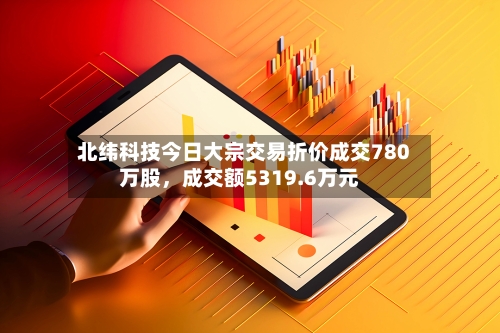 北纬科技今日大宗交易折价成交780万股，成交额5319.6万元-第2张图片