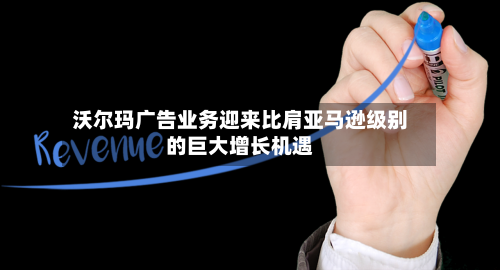 沃尔玛广告业务迎来比肩亚马逊级别的巨大增长机遇
