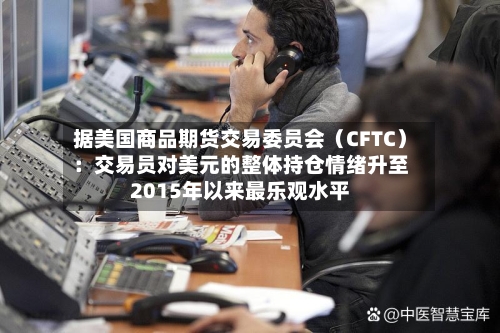 据美国商品期货交易委员会(CFTC):交易员对美元的整体持仓情绪升至2015年以来最乐观水平