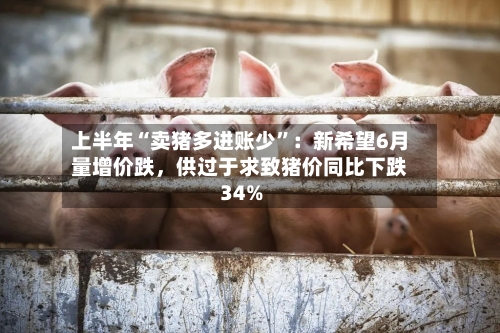 上半年“卖猪多进账少”：新希望6月量增价跌	，供过于求致猪价同比下跌34%-第2张图片
