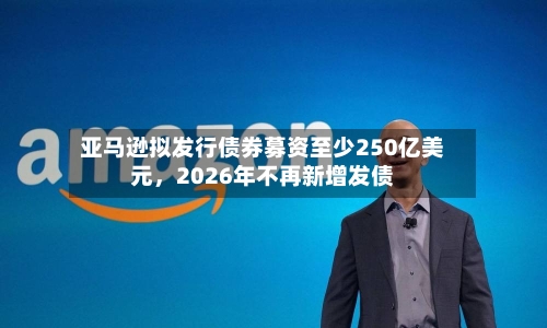 亚马逊拟发行债券募资至少250亿美元，2026年不再新增发债-第2张图片