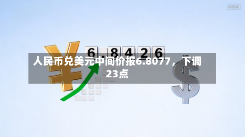 人民币兑美元中间价报6.8077	，下调23点-第2张图片