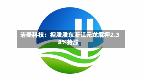 洁美科技:控股股东浙江元龙解押2.38%持股-第2张图片