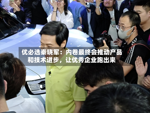 优必选秦晓军：内卷最终会推动产品和技术进步，让优秀企业跑出来-第2张图片