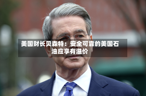 美国财长贝森特:安全可靠的美国石油应享有溢价