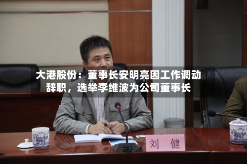 大港股份：董事长安明亮因工作调动辞职，选举李维波为公司董事长-第2张图片