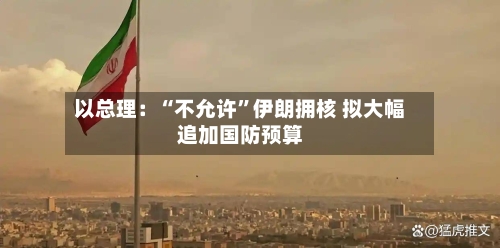 以总理:“不允许”伊朗拥核 拟大幅追加国防预算