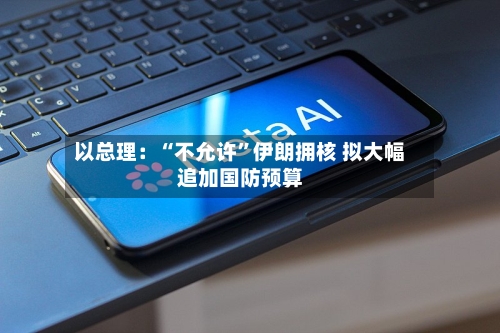 以总理：“不允许”伊朗拥核 拟大幅追加国防预算-第3张图片