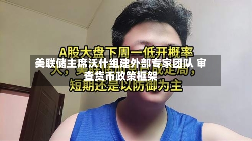 美联储主席沃什组建外部专家团队 审查货币政策框架