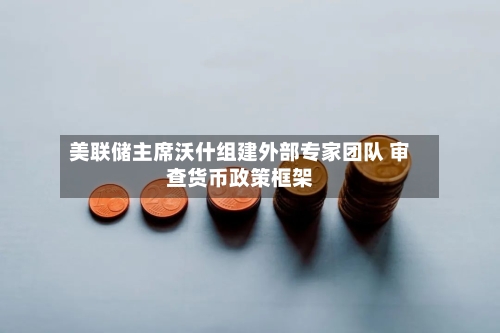美联储主席沃什组建外部专家团队 审查货币政策框架-第2张图片